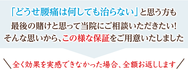 「どうせ腰痛は何しても治らない」と思う方も最後の賭けと思って当院にご相談いただきたい! そんな思いから、この様な保証をご用意いたしました