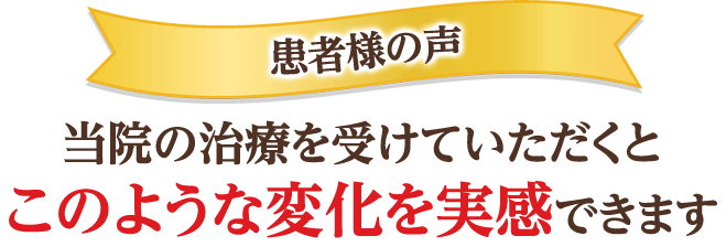 患者様の声 当院の治療を受けていただくと このような変化を実感できます